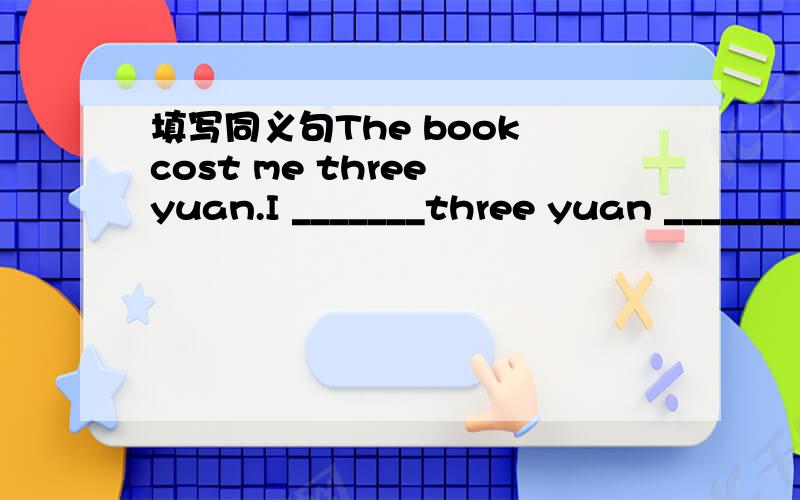 填写同义句The book cost me three yuan.I _______three yuan ________the book.I _______three yuan ________the book.I _______ the book.________ three yuan