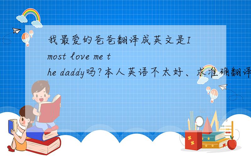 我最爱的爸爸翻译成英文是I most love me the daddy吗?本人英语不太好、求准确翻译
