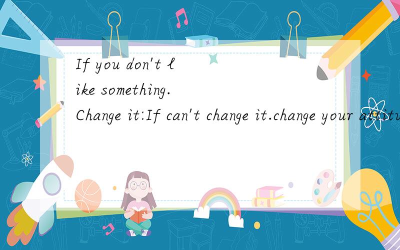 If you don't like something.Change it:If can't change it.change your attitude.