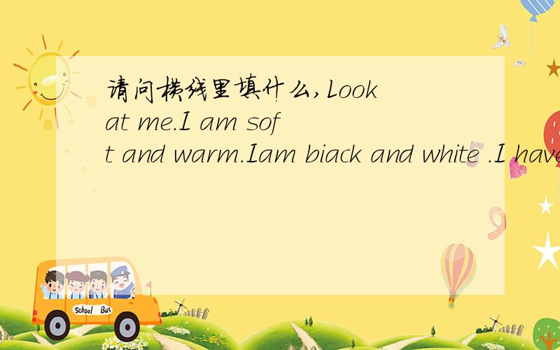 请问横线里填什么,Look at me.I am soft and warm.Iam biack and white .I have two small eyes .I see with them.My f-----food is bamboos.who am I i am a panda.
