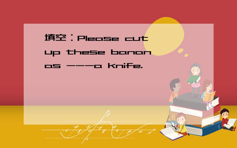 填空：Please cut up these bananas ---a knife.
