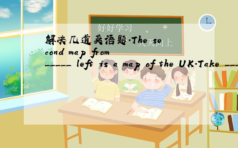 解决几道英语题.The second map from _____ left is a map of the UK.Take ____ second right .Then you see ____ our school on the left._____ film the Little Street is going to star ____ hour later.(用a.an.the./.填空）