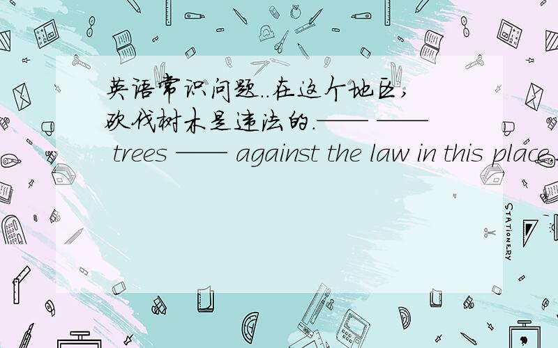 英语常识问题..在这个地区,砍伐树木是违法的.—— —— trees —— against the law in this place.这个完成句子怎么填写?前面两个填：cut down 的话,后面好像不能用is吧?“是”是is 那么后面要加动词i
