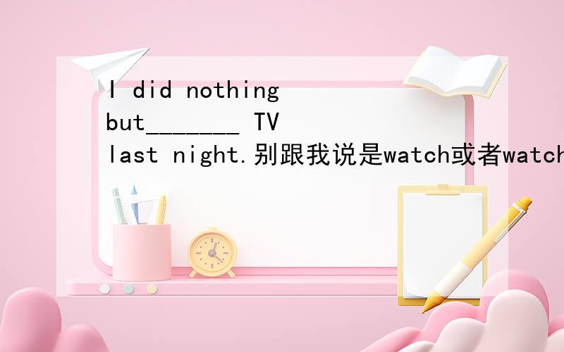 I did nothing but_______ TV last night.别跟我说是watch或者watched.为什么我和我英语专业的同学都认为是watching