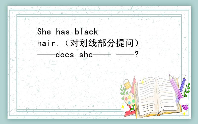 She has black hair.（对划线部分提问）——does she—— ——?
