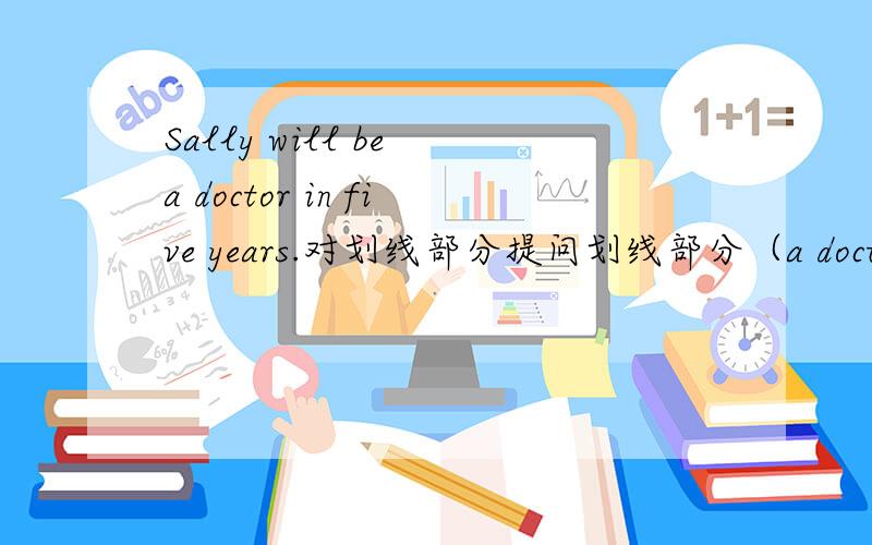Sally will be a doctor in five years.对划线部分提问划线部分（a doctor）（ ）（ ）Sally（ ）in five years?