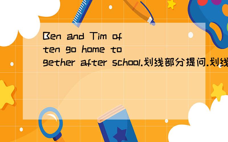 Ben and Tim often go home together after school.划线部分提问.划线部分是：go home together