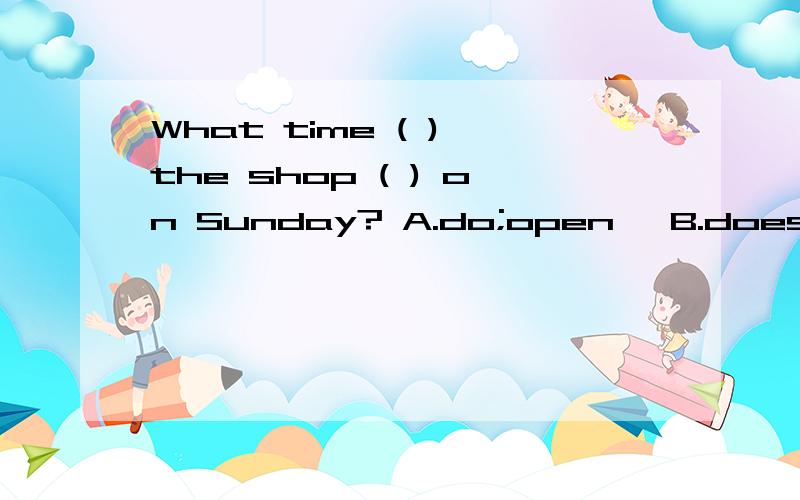 What time ( ) the shop ( ) on Sunday? A.do;open ,B.does; open C, is;close D,is;opened