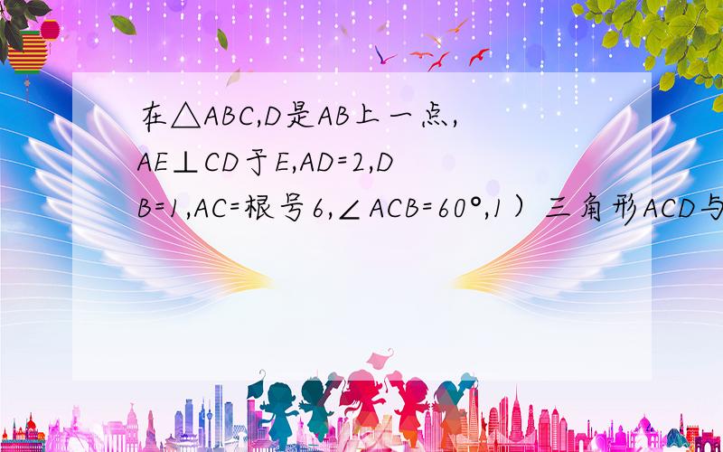 在△ABC,D是AB上一点,AE⊥CD于E,AD=2,DB=1,AC=根号6,∠ACB=60°,1）三角形ACD与ABC相似；（2）求AE