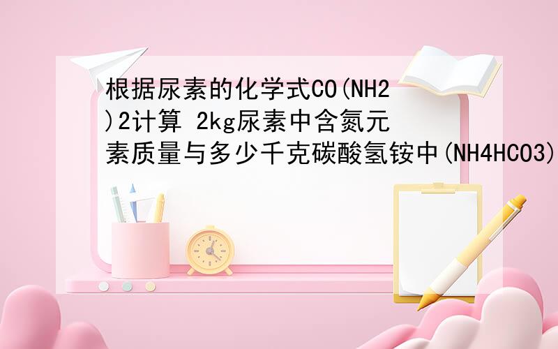 根据尿素的化学式CO(NH2)2计算 2kg尿素中含氮元素质量与多少千克碳酸氢铵中(NH4HCO3)所含氮元素质量相等