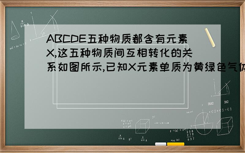 ABCDE五种物质都含有元素X,这五种物质间互相转化的关系如图所示,已知X元素单质为黄绿色气体.  顺便说一下为什么X是氯气,其他的是什么?ABCDE是什么