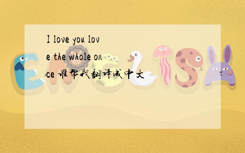 I love you love the whole once 谁帮我翻译成中文