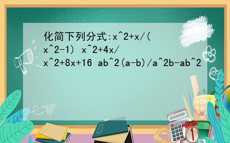 化简下列分式:x^2+x/(x^2-1) x^2+4x/x^2+8x+16 ab^2(a-b)/a^2b-ab^2