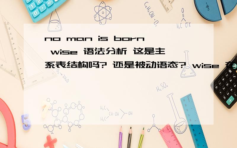 no man is born wise 语法分析 这是主系表结构吗? 还是被动语态? wise 在句子中作什么成分?