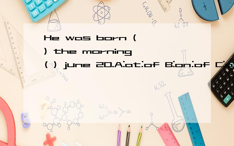 He was born ( ) the morning ( ) june 20.A:at;of B:on;of C:at;on D:in;\为什么?