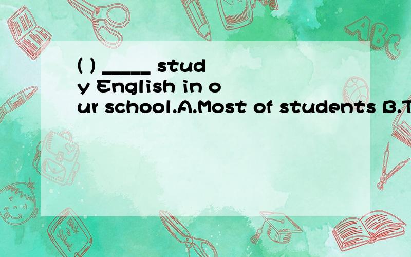 ( ) _____ study English in our school.A.Most of students B.The most students C.Most studentsD.The most of the students