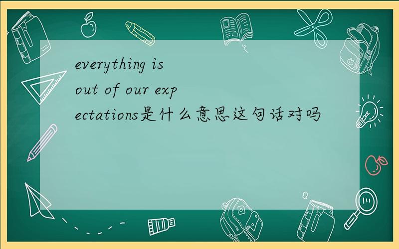 everything is out of our expectations是什么意思这句话对吗