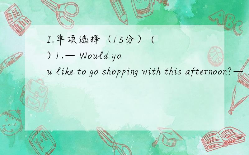 I.单项选择（15分） ( ) 1.— Would you like to go shopping with this afternoon?— I’d love to,bu谁帮忙做做,