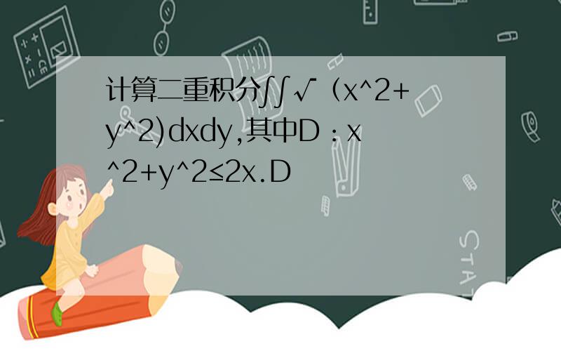 计算二重积分∫∫√（x^2+y^2)dxdy,其中D：x^2+y^2≤2x.D