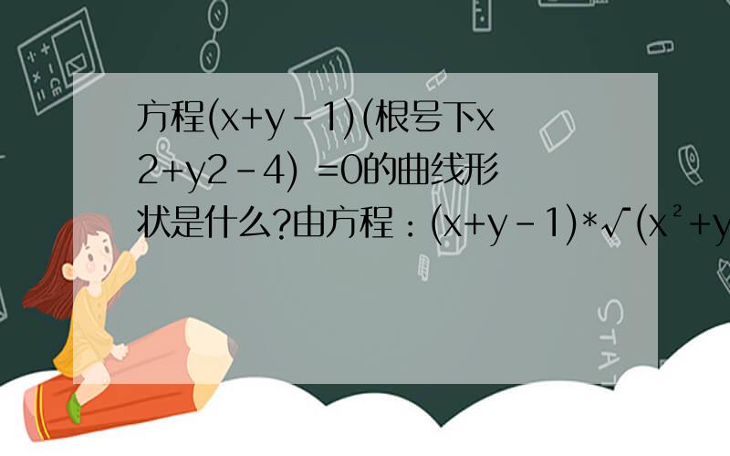 方程(x+y-1)(根号下x2+y2-4) =0的曲线形状是什么?由方程：(x+y-1)*√(x²+y²-4) =0,可得(1) x+y-1=0,且x²+y²-4 ≥ 0(2) x²+y²-4=0 ；由(1) 可知x+y=1是直线；直线穿过圆,被圆周分为3部分；直