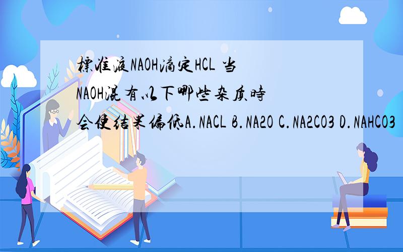 标准液NAOH滴定HCL 当NAOH混有以下哪些杂质时 会使结果偏低A.NACL B.NA2O C.NA2CO3 D.NAHCO3