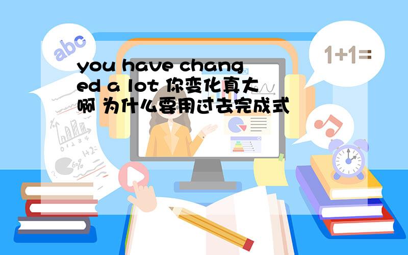 you have changed a lot 你变化真大啊 为什么要用过去完成式