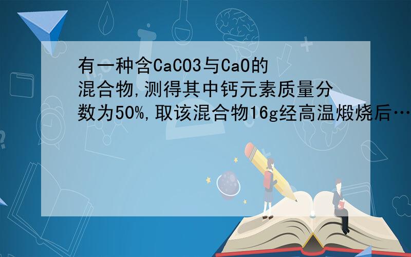 有一种含CaCO3与CaO的混合物,测得其中钙元素质量分数为50%,取该混合物16g经高温煅烧后……有一种含CaCO3与CaO的混合物,测得其中钙元素质量分数为50%,取该混合物16g经高温煅烧后,将剩余固体投