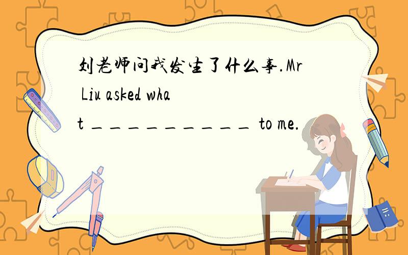 刘老师问我发生了什么事.Mr Liu asked what _________ to me.