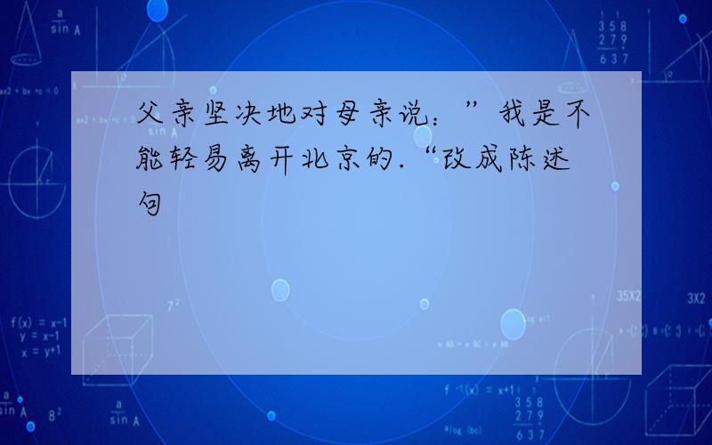 父亲坚决地对母亲说：”我是不能轻易离开北京的.“改成陈述句