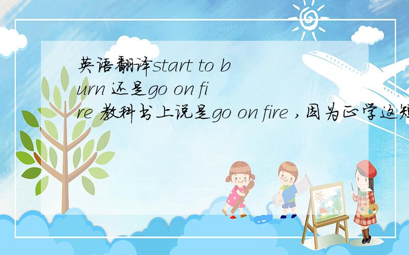 英语翻译start to burn 还是go on fire 教科书上说是go on fire ,因为正学这短语.但我觉得start to burn 也对求正确i答案