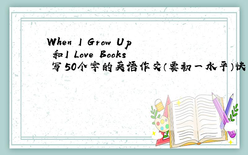 When I Grow Up 和I Love Books 写50个字的英语作文（要初一水平）快