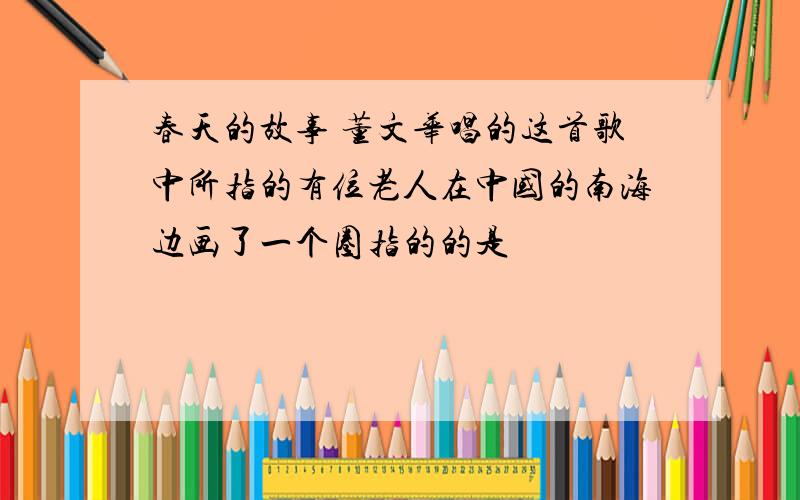 春天的故事 董文华唱的这首歌中所指的有位老人在中国的南海边画了一个圈指的的是