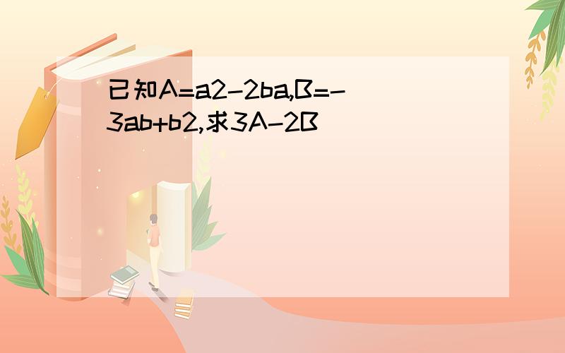 已知A=a2-2ba,B=-3ab+b2,求3A-2B