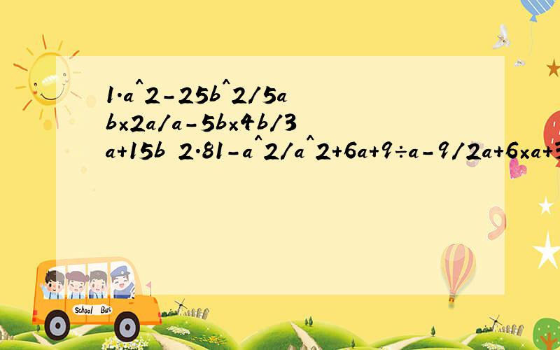 1.a^2-25b^2/5ab×2a/a-5b×4b/3a+15b 2.81-a^2/a^2+6a+9÷a-9/2a+6×a+3/a+9^是几次方 /是分数线 我已经做完了 但是感觉不对