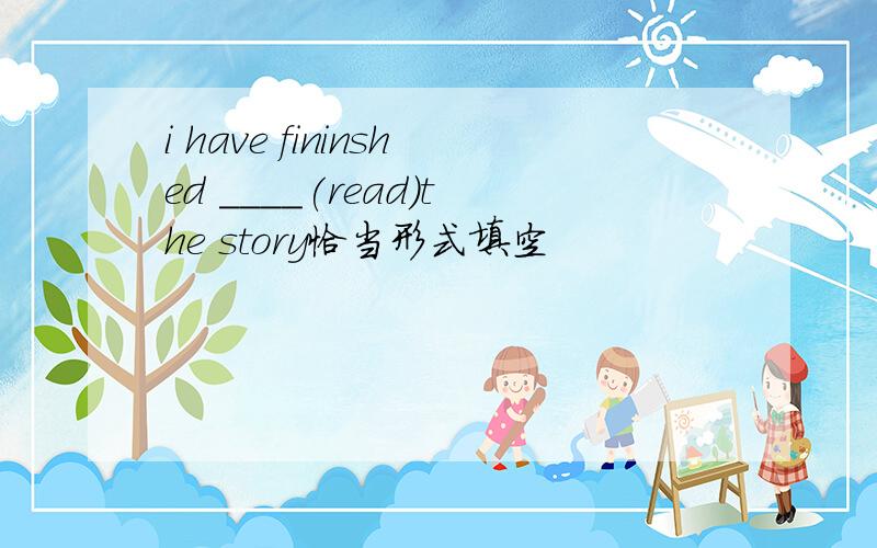 i have fininshed ____(read)the story恰当形式填空