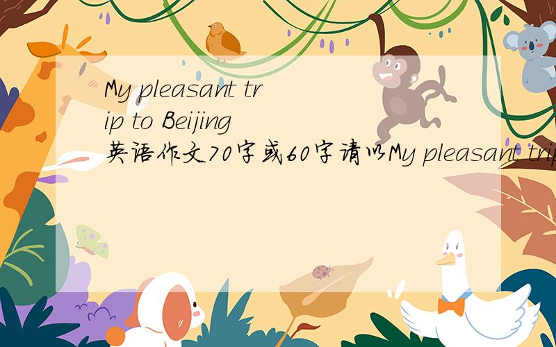 My pleasant trip to Beijing 英语作文70字或60字请以My pleasant trip to Beijing 为题,根据提示和要求写一次记忆中的愉快旅行提示：1.请叙述这次旅游的时间地点人物及有哪些活动2.体验出是一次愉快的
