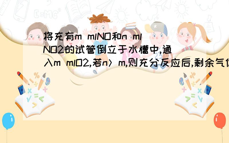 将充有m mlNO和n mlNO2的试管倒立于水槽中,通入m mlO2,若n＞m,则充分反应后,剩余气体在相同条件下为（ ）A （4n-1）/2ml B (n-m)/3ml C (3m+n)/3ml D 3(n-m)ml