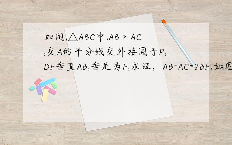 如图,△ABC中,AB＞AC,交A的平分线交外接圆于P,DE垂直AB,垂足为E,求证：AB-AC=2BE.如图,D为RT△ABC斜边AB上一点,以CD为直径的圆分别交△ABC三边于E,F,G三点,练EF,FG（1）求证：∠EFG=∠B（2）若AC=2BC=4倍