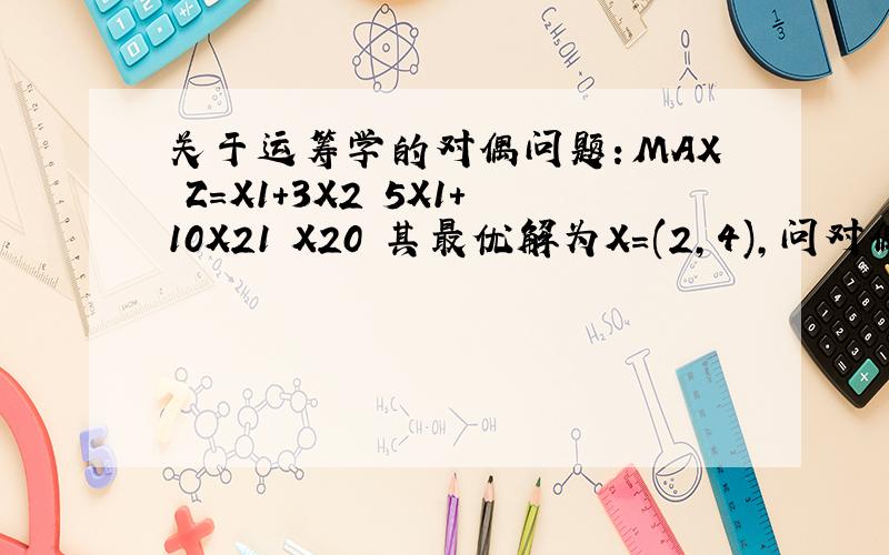 关于运筹学的对偶问题：MAX Z=X1+3X2 5X1+10X21 X20 其最优解为X=(2,4),问对偶问题的关于运筹学的对偶问题：MAX Z=X1+3X25X1+10X21 X20 其最优解为X=(2,4),问对偶问题的最优解是？