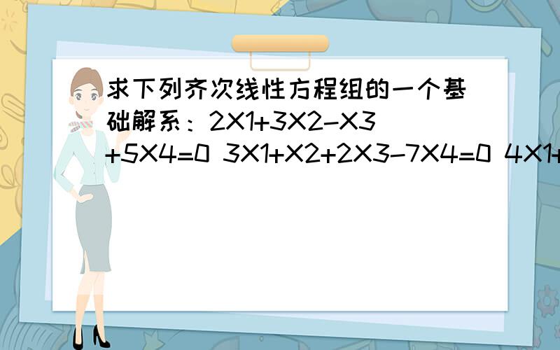 求下列齐次线性方程组的一个基础解系：2X1+3X2-X3+5X4=0 3X1+X2+2X3-7X4=0 4X1+X2-3X3+6X4=0 X1-2...求下列齐次线性方程组的一个基础解系：2X1+3X2-X3+5X4=03X1+X2+2X3-7X4=04X1+X2-3X3+6X4=0X1-2X2+4X3-7X4=0还请老师留下