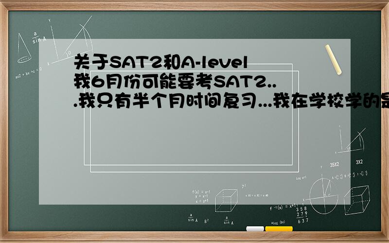 关于SAT2和A-level我6月份可能要考SAT2...我只有半个月时间复习...我在学校学的是A-level课程.....请问A-level和SAT2有没有相似之处?.....