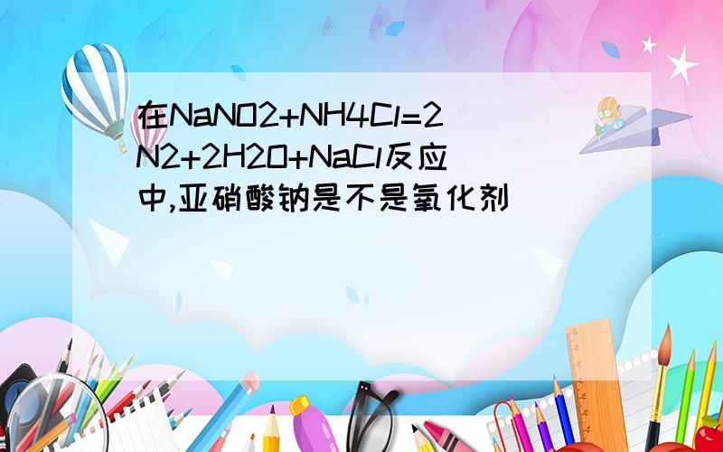 在NaNO2+NH4Cl=2N2+2H2O+NaCl反应中,亚硝酸钠是不是氧化剂