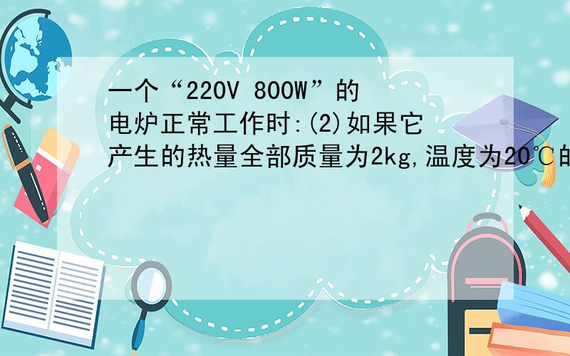 一个“220V 800W”的电炉正常工作时:(2)如果它产生的热量全部质量为2kg,温度为20℃的水吸收每分钟能使水的温度升高多少?