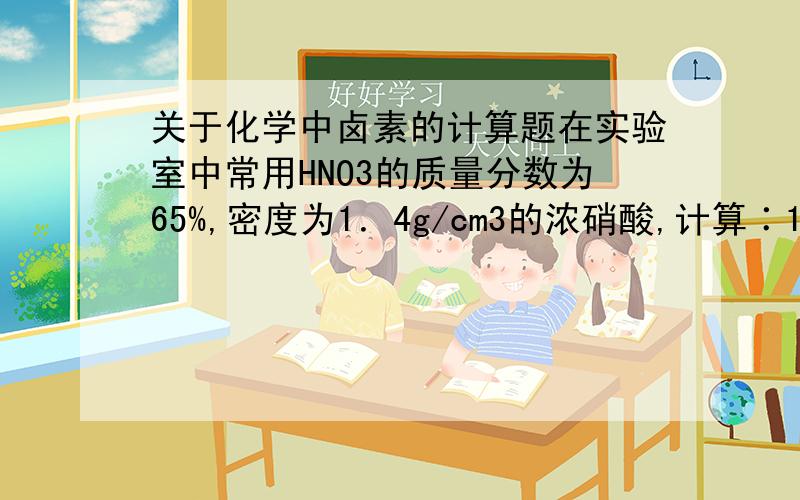 关于化学中卤素的计算题在实验室中常用HNO3的质量分数为65%,密度为1．4g/cm3的浓硝酸,计算∶1 此浓硝酸中HNO3的物质的量浓度  2 配置100mL/L 3mol/L的硝酸,所需浓硝酸的体积.