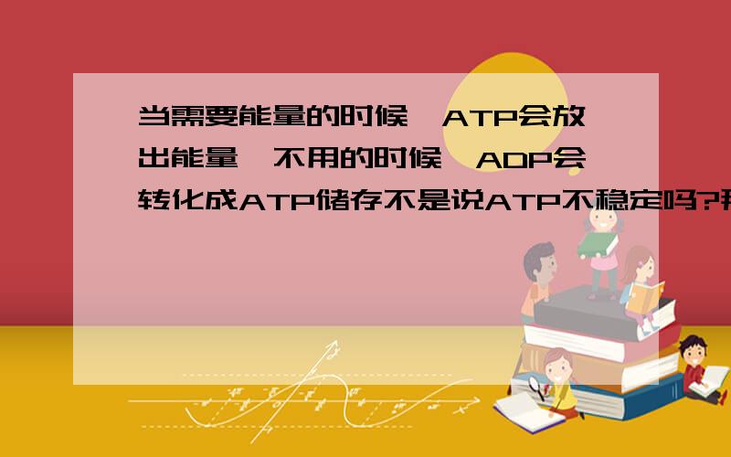 当需要能量的时候,ATP会放出能量,不用的时候,ADP会转化成ATP储存不是说ATP不稳定吗?那怎么储存呢要原因