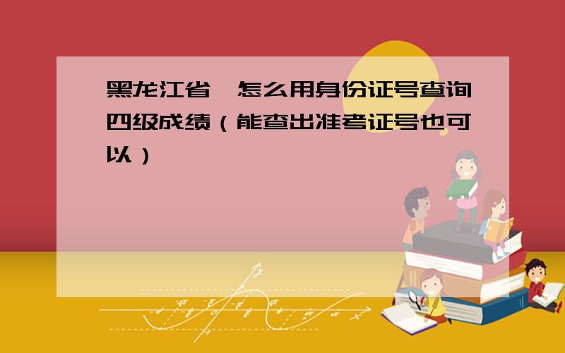 黑龙江省,怎么用身份证号查询四级成绩（能查出准考证号也可以）