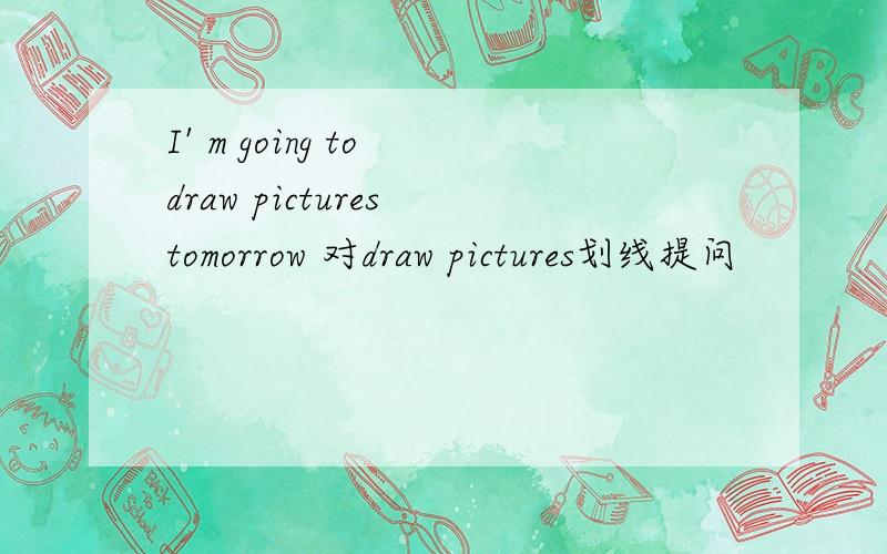 I' m going to draw pictures tomorrow 对draw pictures划线提问