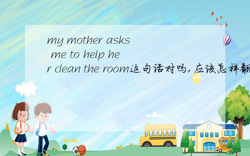my mother asks me to help her clean the room这句话对吗,应该怎样翻译