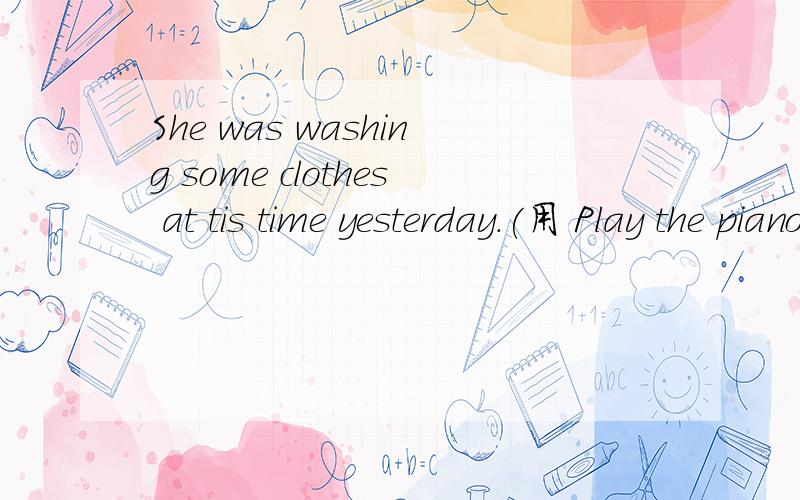 She was washing some clothes at tis time yesterday.(用 Play the piano 将其变成选择疑问句）