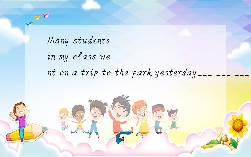 Many students in my class went on a trip to the park yesterday___ ___ ___ ___students in my class went on a trip to the park yesterday 同义句